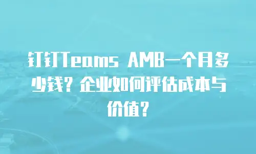 钉钉Teams AMB一个月多少钱？企业如何评估成本与价值？