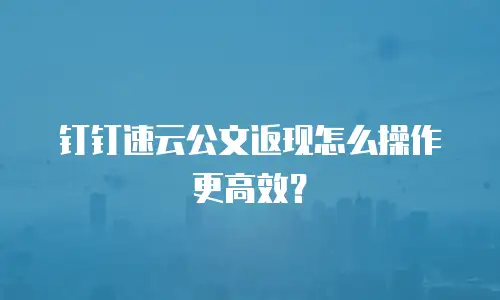 钉钉速云公文返现怎么操作更高效？