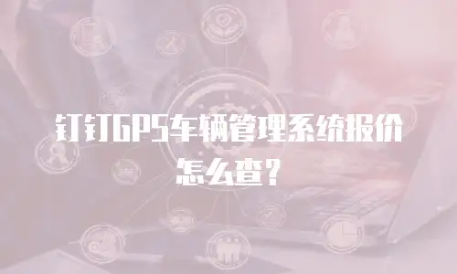 钉钉GPS车辆管理系统报价怎么查？