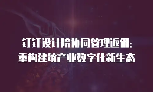 钉钉设计院协同管理返佣：重构建筑产业数字化新生态