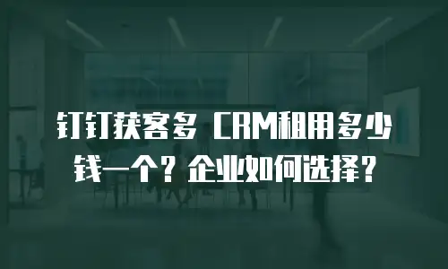 钉钉获客多 CRM租用多少钱一个？企业如何选择？