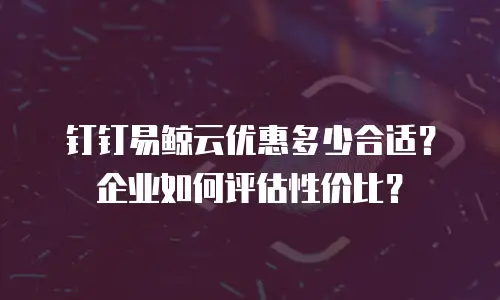 钉钉易鲸云优惠多少合适？企业如何评估性价比？