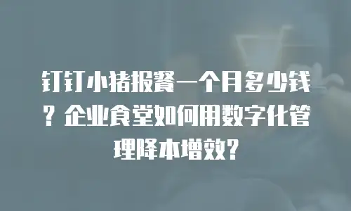 钉钉小猪报餐一个月多少钱？企业食堂如何用数字化管理降本增效？