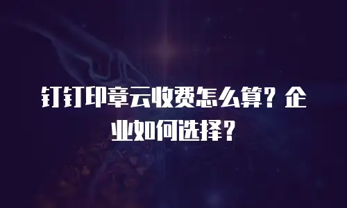 钉钉印章云收费怎么算？企业如何选择？