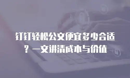 钉钉轻松公文便宜多少合适？一文讲清成本与价值