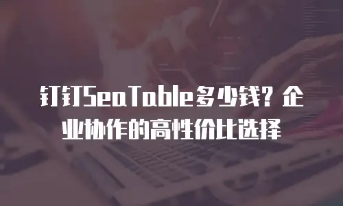 钉钉SeaTable多少钱？企业协作的高性价比选择
