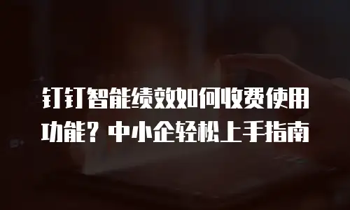 钉钉智能绩效如何收费使用功能？中小企轻松上手指南