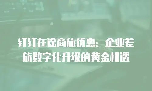 钉钉在途商旅优惠：企业差旅数字化升级的黄金机遇