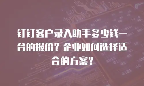 钉钉客户录入助手多少钱一台的报价？企业如何选择适合的方案？