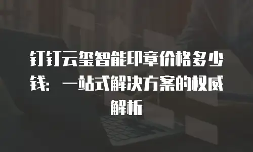 钉钉云玺智能印章价格多少钱：一站式解决方案的权威解析