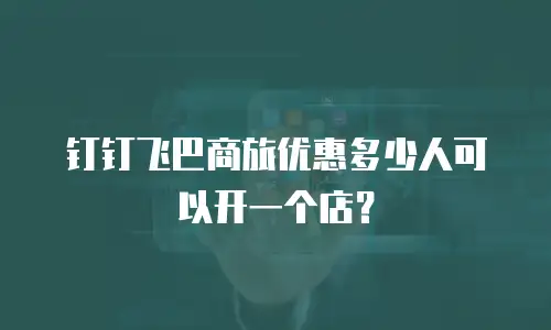 钉钉飞巴商旅优惠多少人可以开一个店？