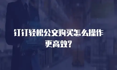 钉钉轻松公文购买怎么操作更高效？