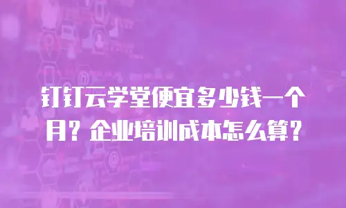 钉钉云学堂便宜多少钱一个月？企业培训成本怎么算？