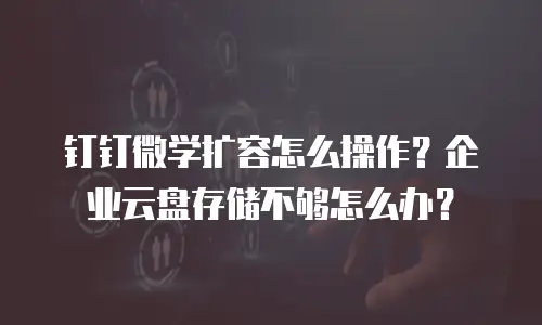 钉钉微学扩容怎么操作？企业云盘存储不够怎么办？