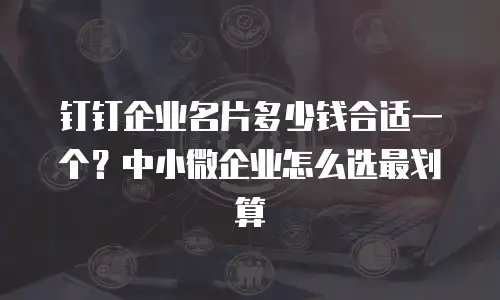 钉钉企业名片多少钱合适一个？中小微企业怎么选最划算