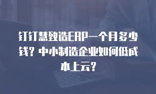 钉钉慧致造ERP一个月多少钱？中小制造企业如何低成本上云？