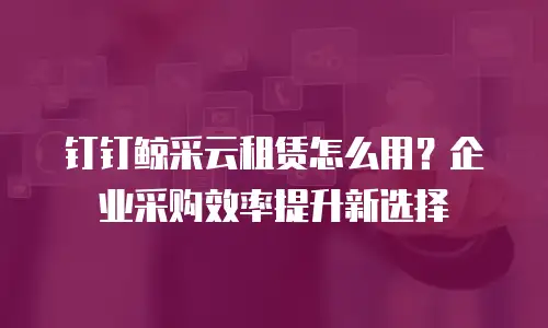 钉钉鲸采云租赁怎么用？企业采购效率提升新选择