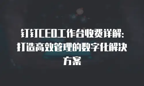钉钉CEO工作台收费详解：打造高效管理的数字化解决方案
