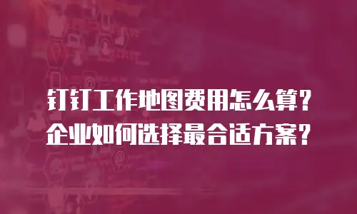 钉钉工作地图费用怎么算？企业如何选择最合适方案？