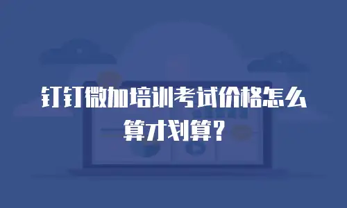 钉钉微加培训考试价格怎么算才划算？