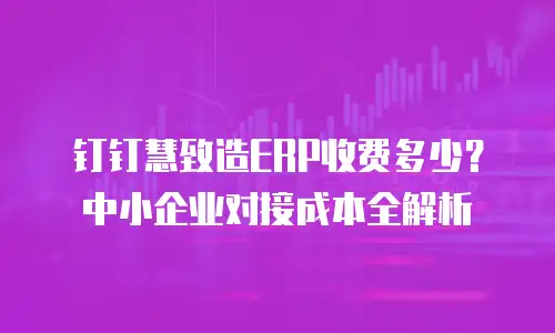 钉钉慧致造ERP收费多少？中小企业对接成本全解析