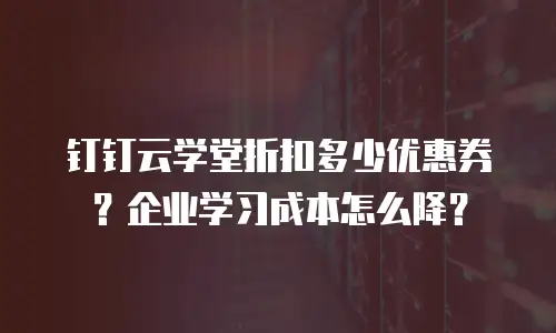 钉钉云学堂折扣多少优惠券？企业学习成本怎么降？