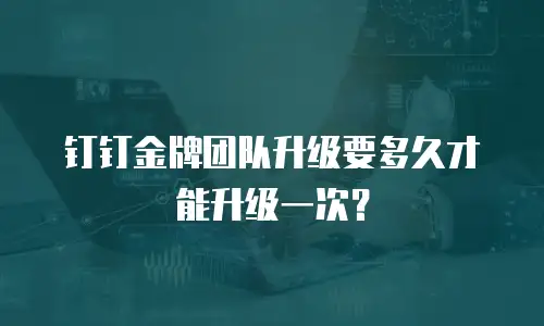 钉钉金牌团队升级要多久才能升级一次？