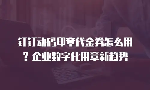 钉钉动码印章代金券怎么用？企业数字化用章新趋势