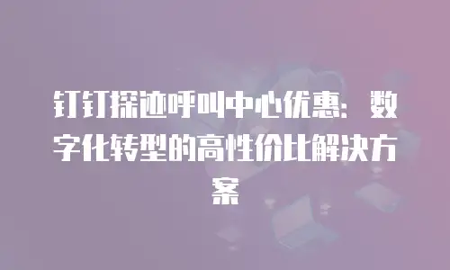 钉钉探迹呼叫中心优惠：数字化转型的高性价比解决方案
