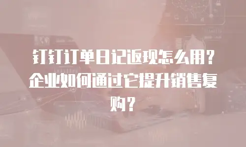 钉钉订单日记返现怎么用？企业如何通过它提升销售复购？