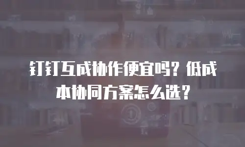 钉钉互成协作便宜吗？低成本协同方案怎么选？