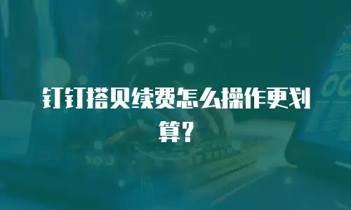 钉钉搭贝续费怎么操作更划算？
