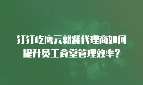 钉钉屹鹰云就餐代理商如何提升员工食堂管理效率？