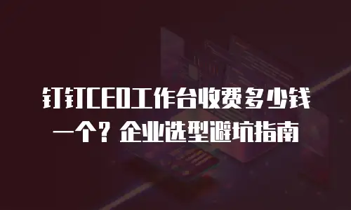 钉钉CEO工作台收费多少钱一个？企业选型避坑指南
