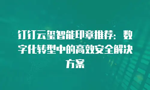 钉钉云玺智能印章推荐：数字化转型中的高效安全解决方案