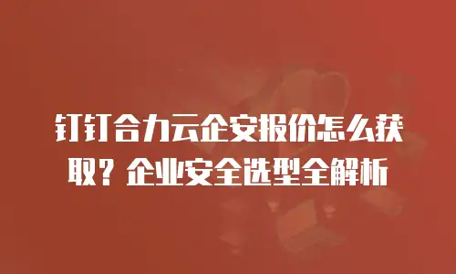钉钉合力云企安报价怎么获取？企业安全选型全解析