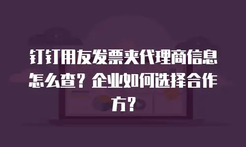 钉钉用友发票夹代理商信息怎么查？企业如何选择合作方？