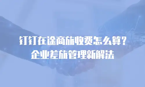 钉钉在途商旅收费怎么算？企业差旅管理新解法