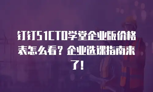 钉钉51CTO学堂企业版价格表怎么看？企业选课指南来了！