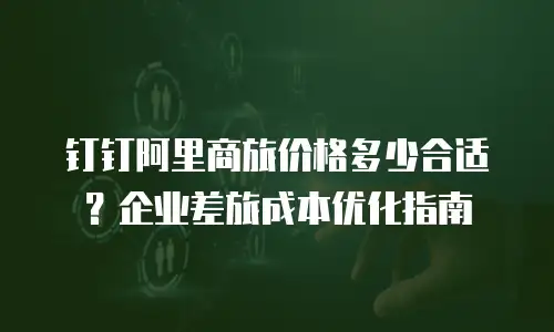钉钉阿里商旅价格多少合适？企业差旅成本优化指南