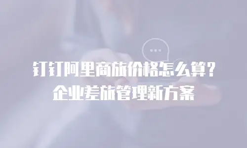 钉钉阿里商旅价格怎么算？企业差旅管理新方案