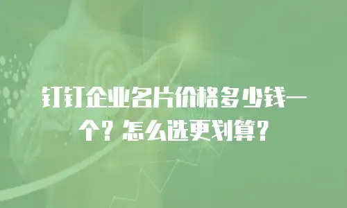 钉钉企业名片价格多少钱一个？怎么选更划算？