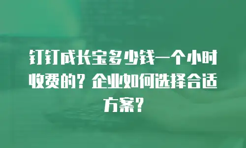 钉钉成长宝多少钱一个小时收费的？企业如何选择合适方案？