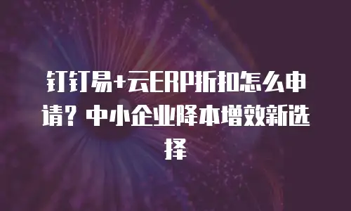 钉钉易+云ERP折扣怎么申请？中小企业降本增效新选择
