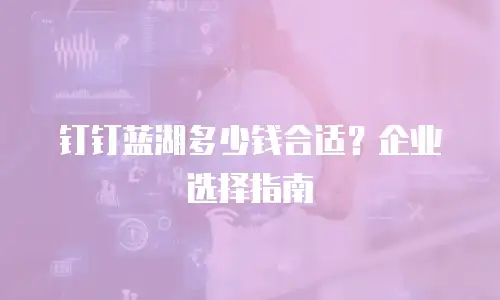 钉钉蓝湖多少钱合适？企业选择指南
