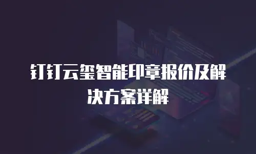 钉钉云玺智能印章报价及解决方案详解
