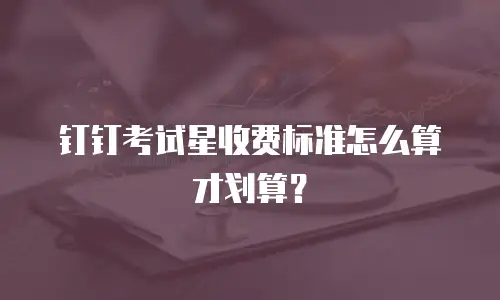 钉钉考试星收费标准怎么算才划算？