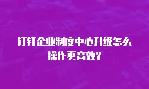 钉钉企业制度中心升级怎么操作更高效？