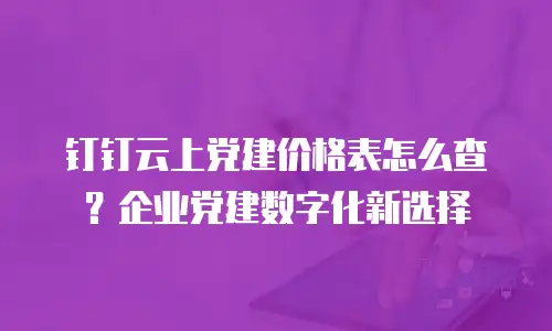 钉钉云上党建价格表怎么查？企业党建数字化新选择
