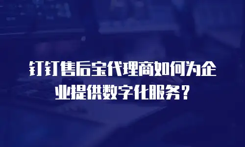 钉钉售后宝代理商如何为企业提供数字化服务？